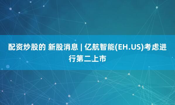 配资炒股的 新股消息 | 亿航智能(EH.US)考虑进行第二上市