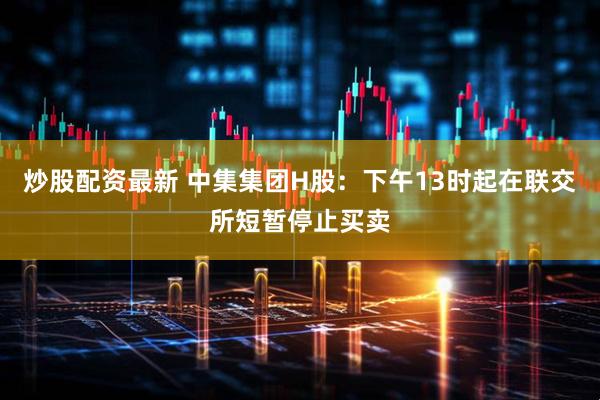 炒股配资最新 中集集团H股：下午13时起在联交所短暂停止买卖