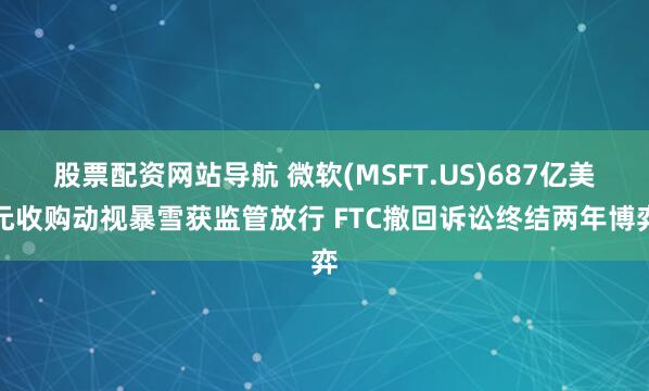 股票配资网站导航 微软(MSFT.US)687亿美元收购动视暴雪获监管放行 FTC撤回诉讼终结两年博弈