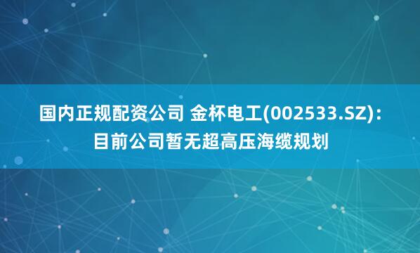 国内正规配资公司 金杯电工(002533.SZ)：目前公司暂无超高压海缆规划