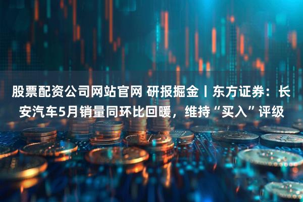 股票配资公司网站官网 研报掘金丨东方证券：长安汽车5月销量同环比回暖，维持“买入”评级