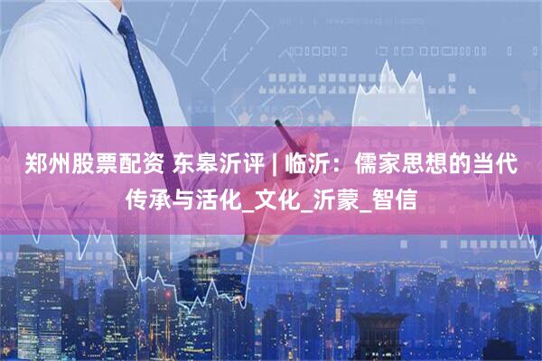 郑州股票配资 东皋沂评 | 临沂：儒家思想的当代传承与活化_文化_沂蒙_智信