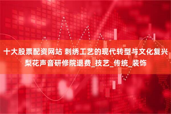 十大股票配资网站 刺绣工艺的现代转型与文化复兴梨花声音研修院退费_技艺_传统_装饰