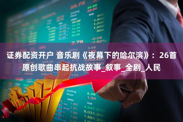 证券配资开户 音乐剧《夜幕下的哈尔滨》：26首原创歌曲串起抗战故事_叙事_全剧_人民