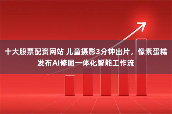 十大股票配资网站 儿童摄影3分钟出片，像素蛋糕发布AI修图一体化智能工作流