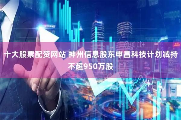 十大股票配资网站 神州信息股东申昌科技计划减持不超950万股