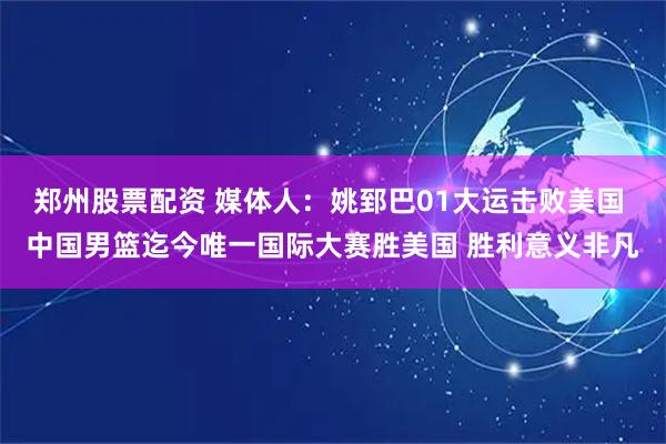 郑州股票配资 媒体人：姚郅巴01大运击败美国 中国男篮迄今唯一国际大赛胜美国 胜利意义非凡