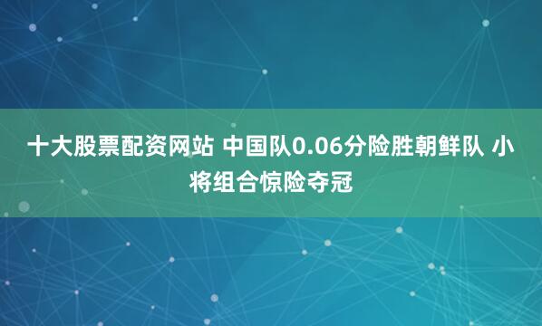 十大股票配资网站 中国队0.06分险胜朝鲜队 小将组合惊险夺冠
