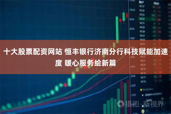 十大股票配资网站 恒丰银行济南分行科技赋能加速度 暖心服务绘新篇