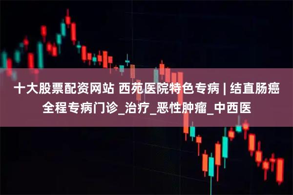 十大股票配资网站 西苑医院特色专病 | 结直肠癌全程专病门诊_治疗_恶性肿瘤_中西医