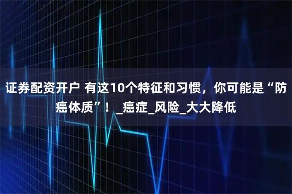 证券配资开户 有这10个特征和习惯，你可能是“防癌体质”！_癌症_风险_大大降低