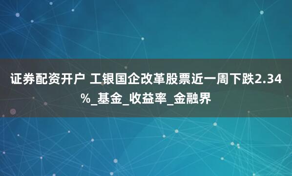 证券配资开户 工银国企改革股票近一周下跌2.34%_基金_收益率_金融界