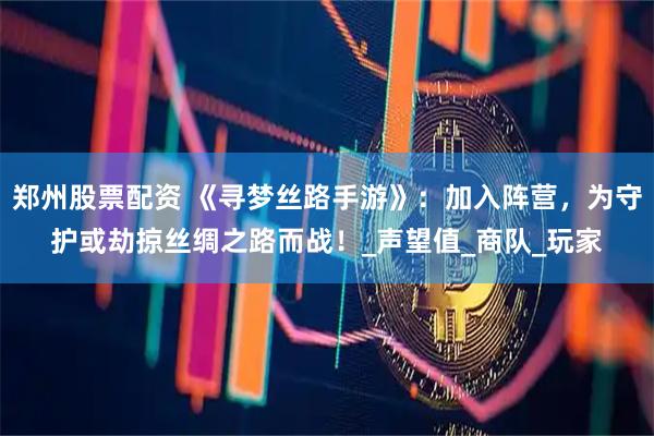 郑州股票配资 《寻梦丝路手游》：加入阵营，为守护或劫掠丝绸之路而战！_声望值_商队_玩家