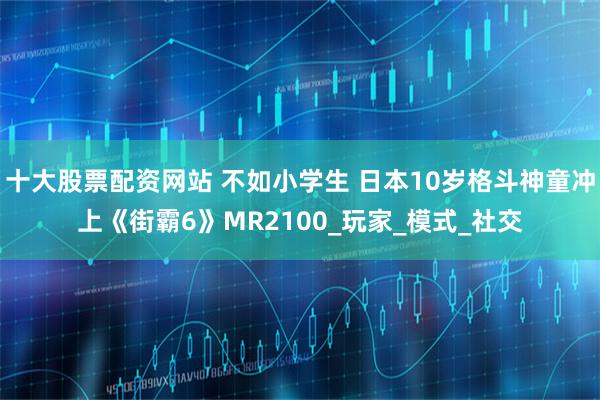 十大股票配资网站 不如小学生 日本10岁格斗神童冲上《街霸6》MR2100_玩家_模式_社交