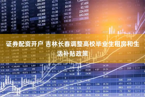 证券配资开户 吉林长春调整高校毕业生租房和生活补贴政策