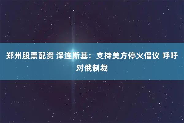 郑州股票配资 泽连斯基：支持美方停火倡议 呼吁对俄制裁