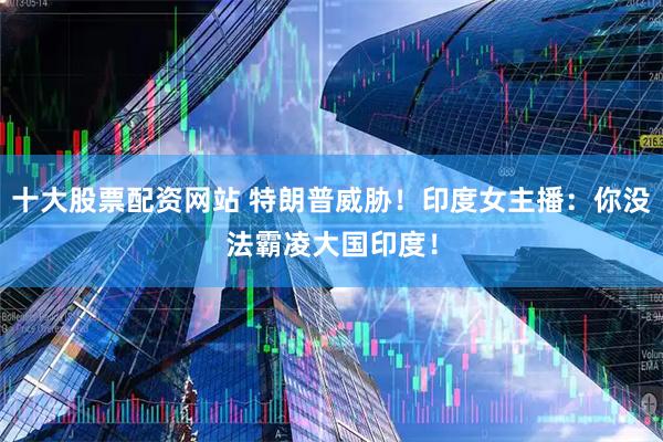 十大股票配资网站 特朗普威胁！印度女主播：你没法霸凌大国印度！