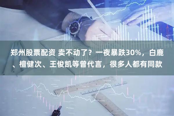郑州股票配资 卖不动了？一夜暴跌30%，白鹿、檀健次、王俊凯等曾代言，很多人都有同款