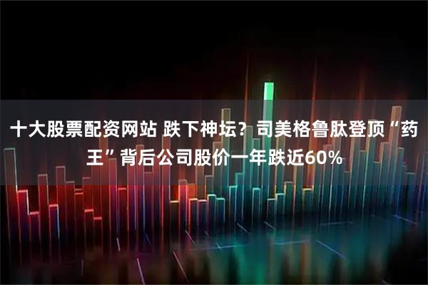 十大股票配资网站 跌下神坛？司美格鲁肽登顶“药王”背后公司股价一年跌近60%