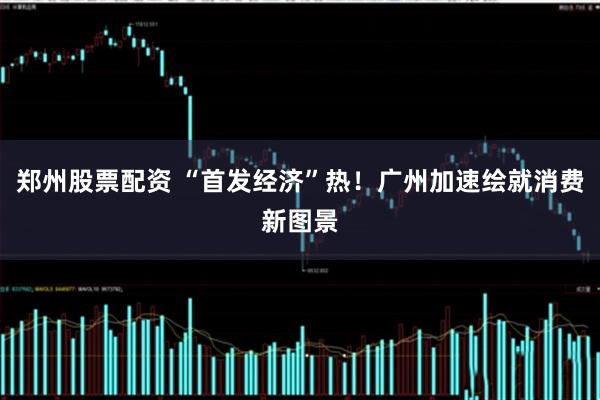 郑州股票配资 “首发经济”热！广州加速绘就消费新图景