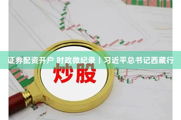 证券配资开户 时政微纪录丨习近平总书记西藏行
