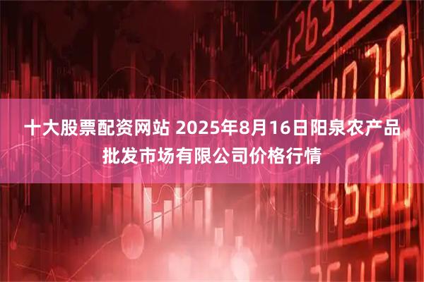 十大股票配资网站 2025年8月16日阳泉农产品批发市场有限公司价格行情