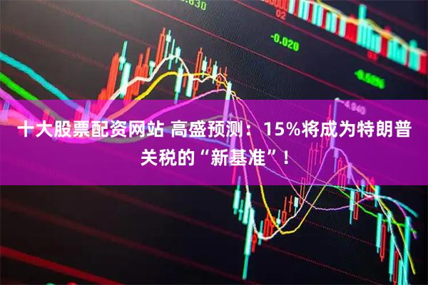 十大股票配资网站 高盛预测：15%将成为特朗普关税的“新基准”！