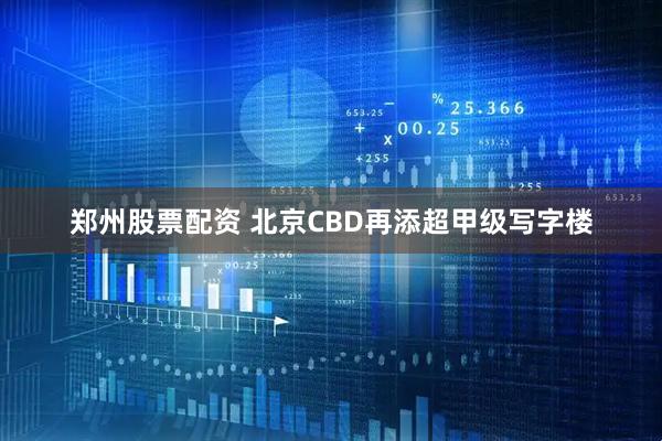 郑州股票配资 北京CBD再添超甲级写字楼