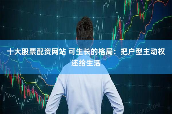 十大股票配资网站 可生长的格局：把户型主动权还给生活