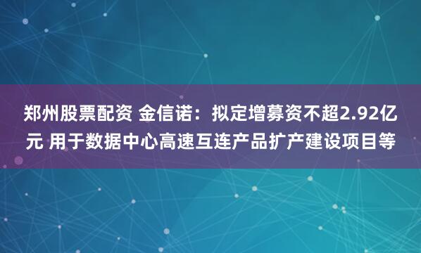 郑州股票配资 金信诺：拟定增募资不超2.92亿元 用于数据中心高速互连产品扩产建设项目等