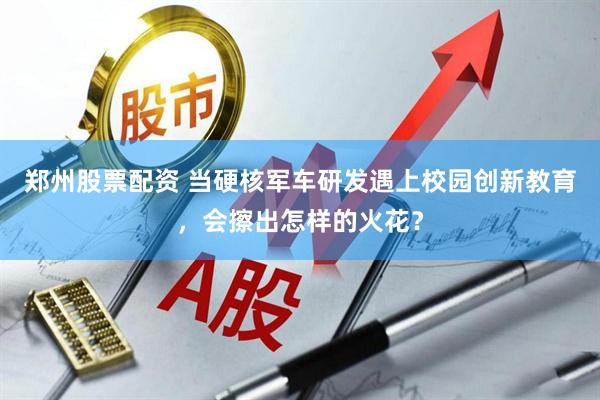 郑州股票配资 当硬核军车研发遇上校园创新教育,会擦出怎样的火花?