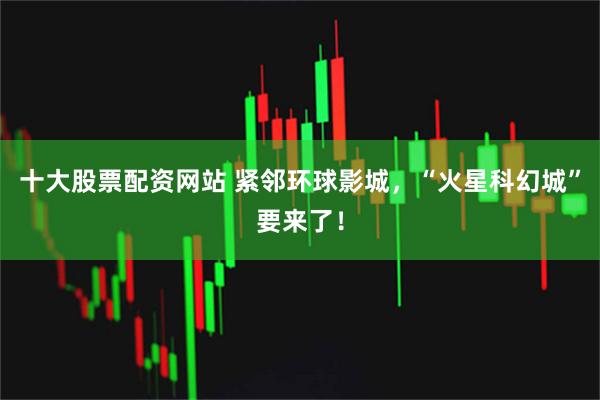 十大股票配资网站 紧邻环球影城，“火星科幻城”要来了！