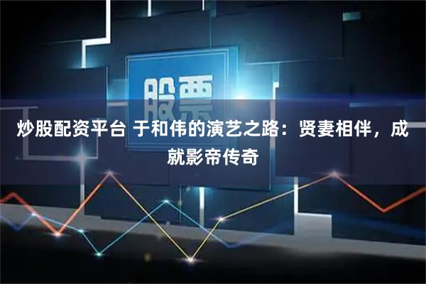 炒股配资平台 于和伟的演艺之路：贤妻相伴，成就影帝传奇