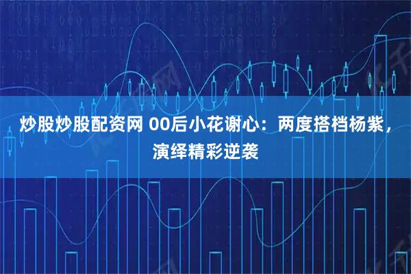 炒股炒股配资网 00后小花谢心：两度搭档杨紫，演绎精彩逆袭