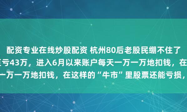 配资专业在线炒股配资 杭州80后老股民绷不住了，“9.24”行情以来巨亏43万，进入6月以来账户每天一万一万地扣钱，在这样的“牛市”里股票还能亏损，太丢脸了