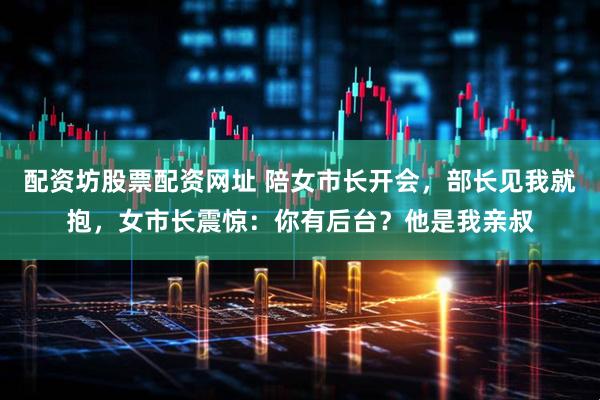 配资坊股票配资网址 陪女市长开会，部长见我就抱，女市长震惊：你有后台？他是我亲叔