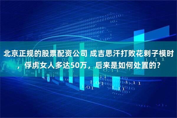北京正规的股票配资公司 成吉思汗打败花剌子模时，俘虏女人多达50万，后来是如何处置的？