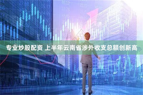 专业炒股配资 上半年云南省涉外收支总额创新高