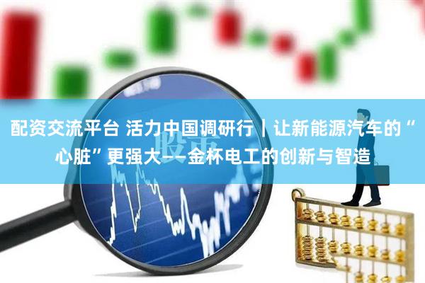 配资交流平台 活力中国调研行｜让新能源汽车的“心脏”更强大——金杯电工的创新与智造