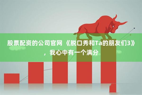 股票配资的公司官网 《脱口秀和Ta的朋友们3》，我心中有一个满分