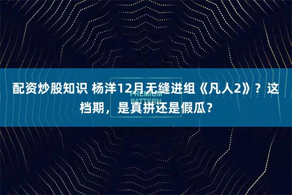 配资炒股知识 杨洋12月无缝进组《凡人2》？这档期，是真拼还是假瓜？