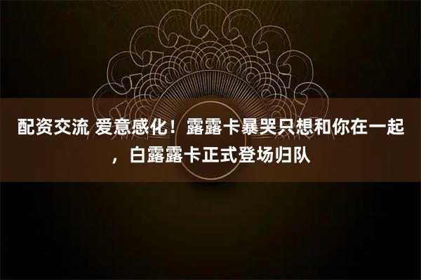 配资交流 爱意感化！露露卡暴哭只想和你在一起，白露露卡正式登场归队