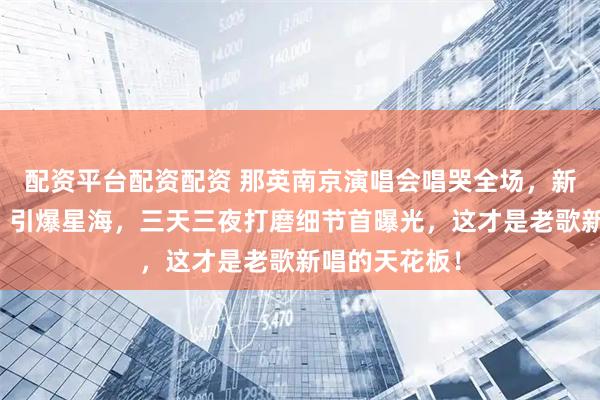配资平台配资配资 那英南京演唱会唱哭全场，新编《山沟沟》引爆星海，三天三夜打磨细节首曝光，这才是老歌新唱的天花板！