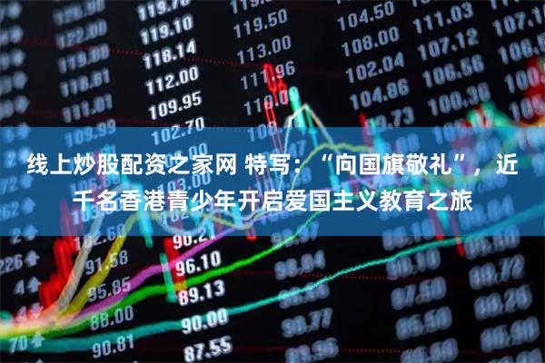 线上炒股配资之家网 特写：“向国旗敬礼”，近千名香港青少年开启爱国主义教育之旅
