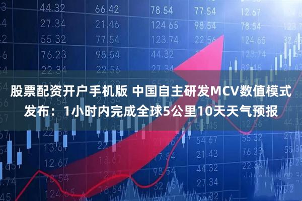 股票配资开户手机版 中国自主研发MCV数值模式发布：1小时内完成全球5公里10天天气预报