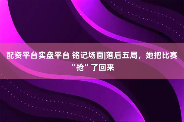 配资平台实盘平台 铭记场面|落后五局,她把比赛“抢”了回来