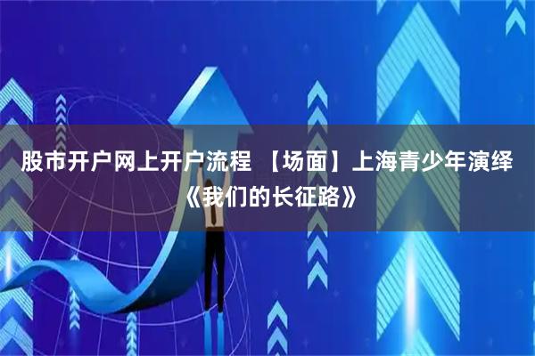 股市开户网上开户流程 【场面】上海青少年演绎《我们的长征路》