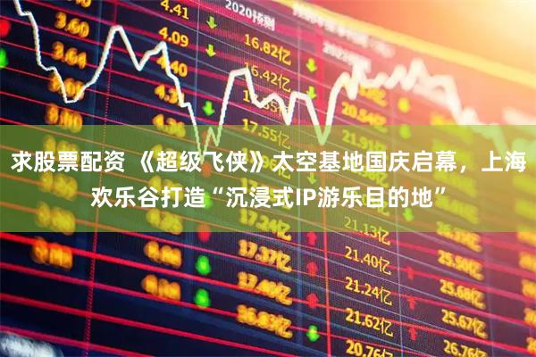 求股票配资 《超级飞侠》太空基地国庆启幕，上海欢乐谷打造“沉浸式IP游乐目的地”